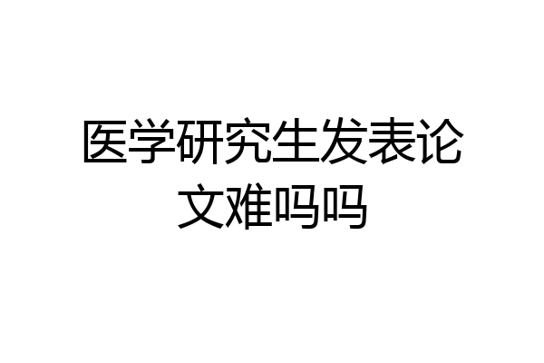 医学研究生发表论文难吗吗