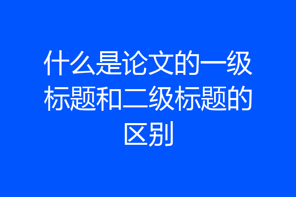什么是论文的一级标题和二级标题的区别