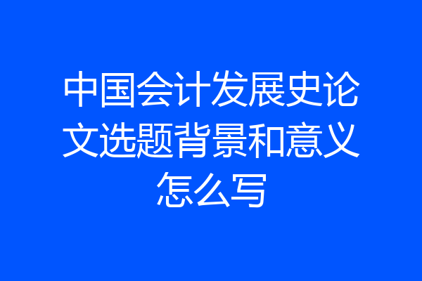 中国会计发展史论文选题背景和意义怎么写
