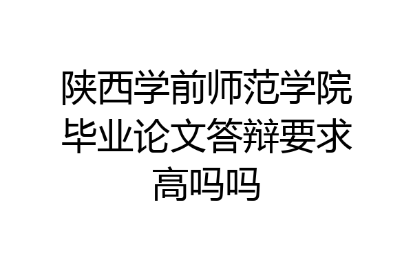 陕西学前师范学院毕业论文答辩要求高吗吗