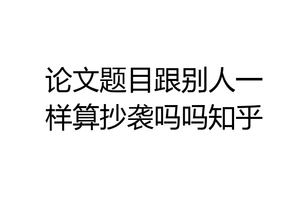 论文题目跟别人一样算抄袭吗吗知乎