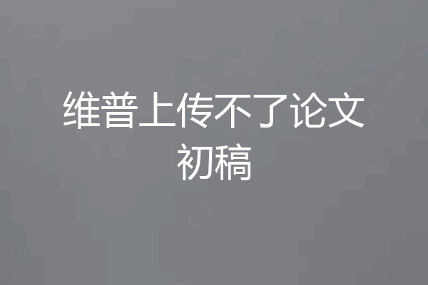 维普上传不了论文初稿