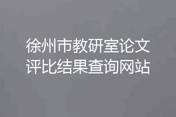 徐州市教研室论文评比结果查询网站