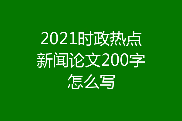 2021时政热点新闻论文200字怎么写