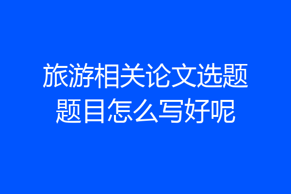 旅游相关论文选题题目怎么写好呢