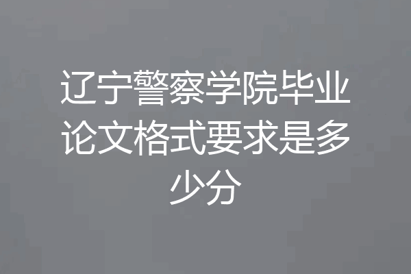 辽宁警察学院毕业论文格式要求是多少分