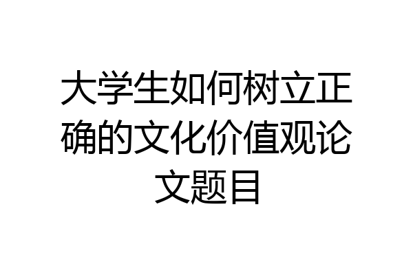 大学生如何树立正确的文化价值观论文题目