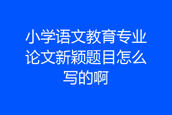 小学语文教育专业论文新颖题目怎么写的啊