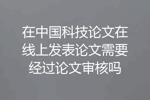 在中国科技论文在线上发表论文需要经过论文审核吗