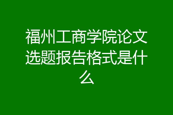福州工商学院论文选题报告格式是什么