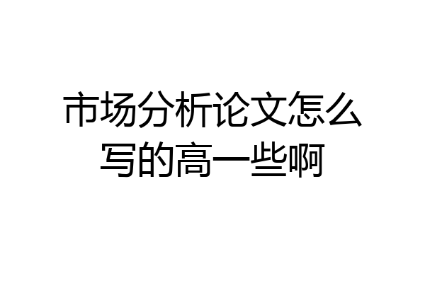 市场分析论文怎么写的高一些啊