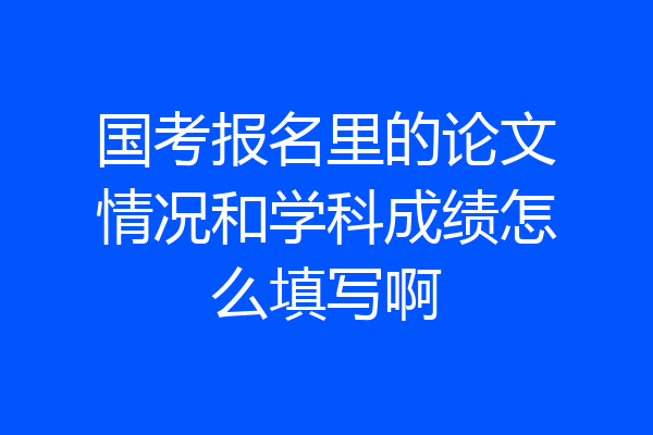 国考报名里的论文情况和学科成绩怎么填写啊