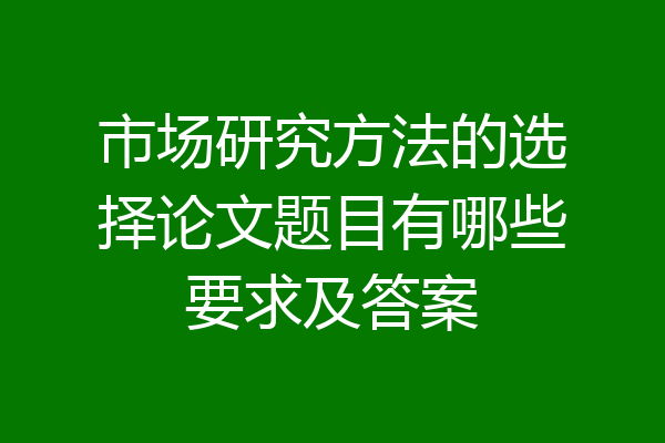 市场研究方法的选择论文题目有哪些要求及答案