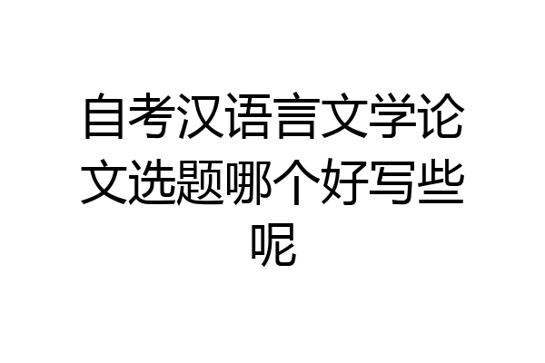 自考汉语言文学论文选题哪个好写些呢