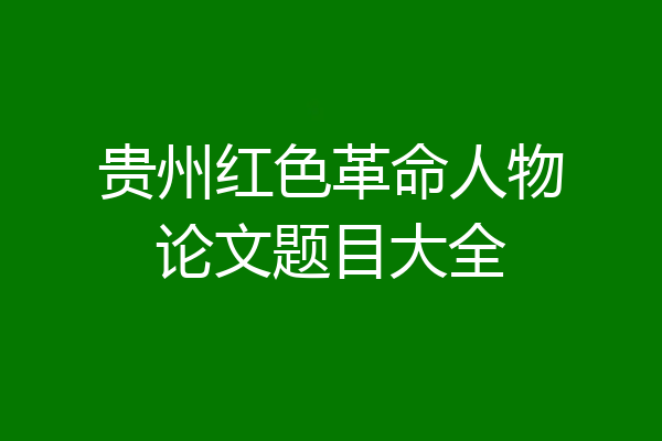 贵州红色革命人物论文题目大全