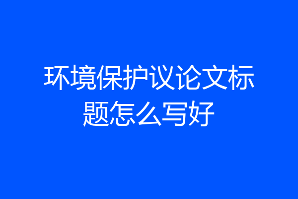 环境保护议论文标题怎么写好