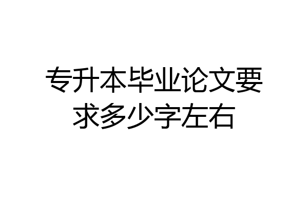 专升本毕业论文要求多少字左右