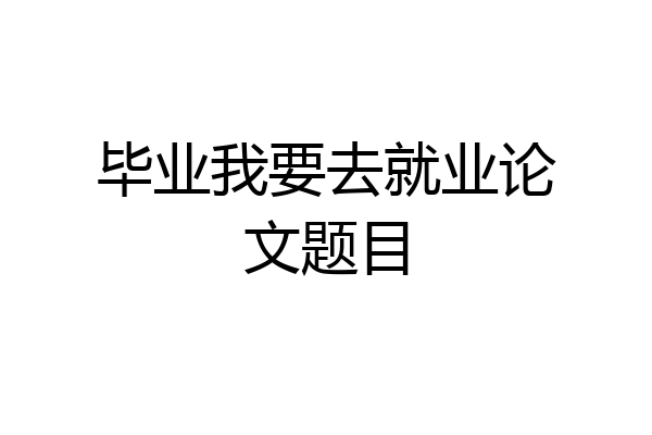 毕业我要去就业论文题目