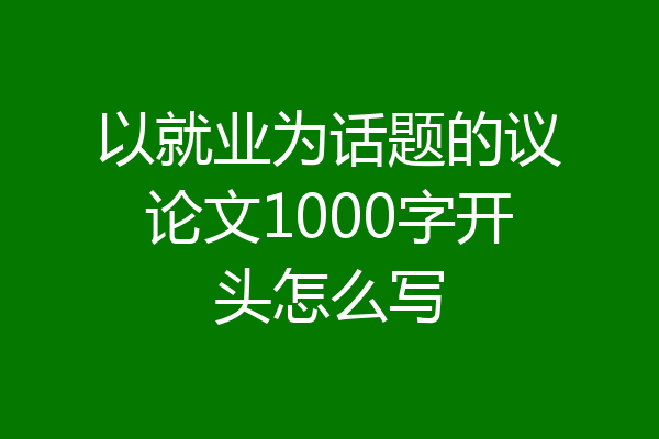 以就业为话题的议论文1000字开头怎么写