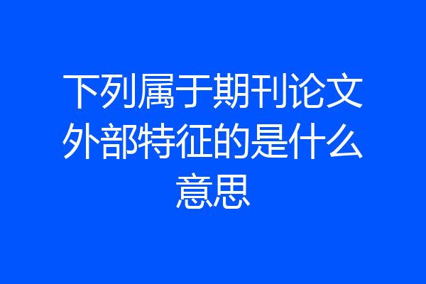 下列属于期刊论文外部特征的是什么意思