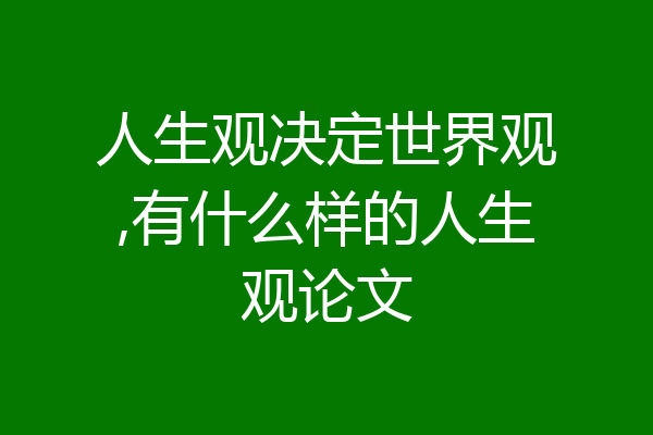 人生观决定世界观,有什么样的人生观论文