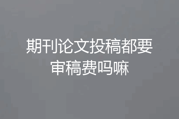 期刊论文投稿都要审稿费吗嘛