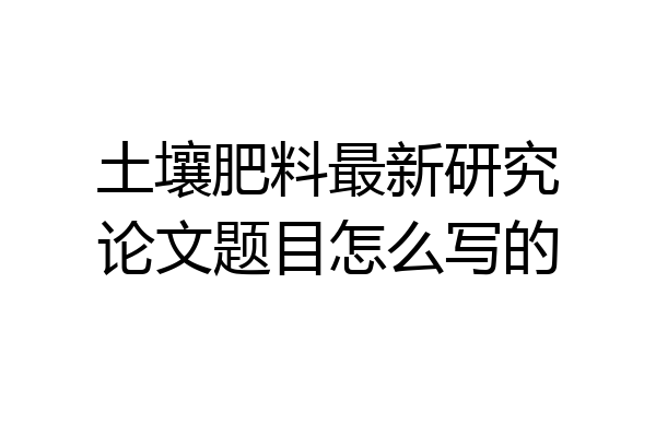 土壤肥料最新研究论文题目怎么写的
