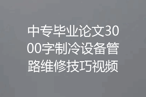 中专毕业论文3000字制冷设备管路维修技巧视频