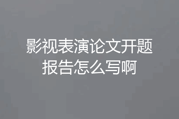 影视表演论文开题报告怎么写啊