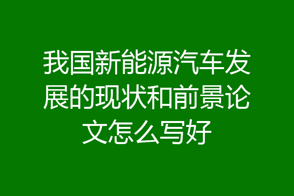 我国新能源汽车发展的现状和前景论文怎么写好