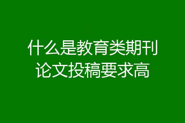 什么是教育类期刊论文投稿要求高