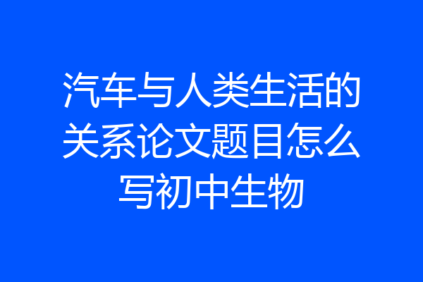 汽车与人类生活的关系论文题目怎么写初中生物