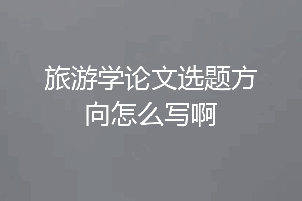 旅游学论文选题方向怎么写啊