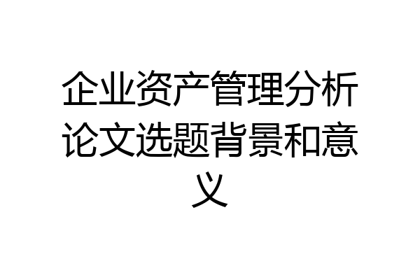 企业资产管理分析论文选题背景和意义