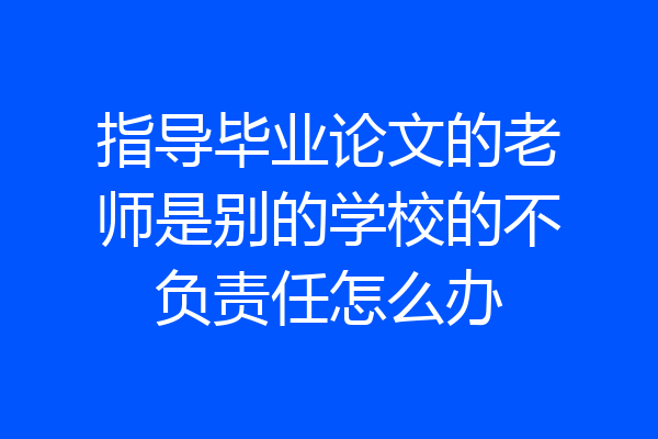 指导毕业论文的老师是别的学校的不负责任怎么办