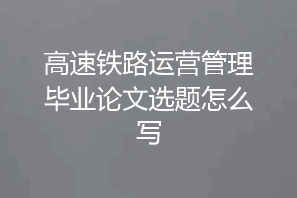 高速铁路运营管理毕业论文选题怎么写