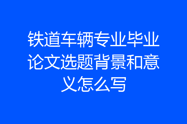 铁道车辆专业毕业论文选题背景和意义怎么写