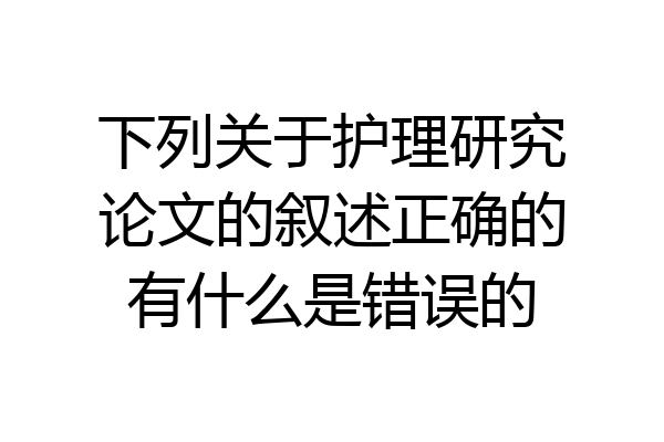 下列关于护理研究论文的叙述正确的有什么是错误的