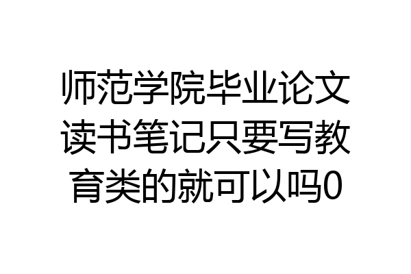 师范学院毕业论文读书笔记只要写教育类的就可以吗0