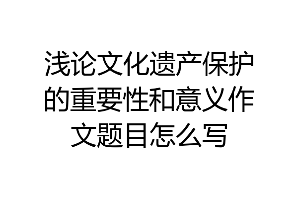浅论文化遗产保护的重要性和意义作文题目怎么写