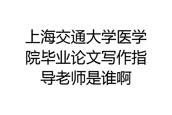 上海交通大学医学院毕业论文写作指导老师是谁啊