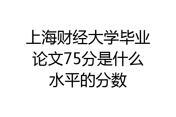 上海财经大学毕业论文75分是什么水平的分数