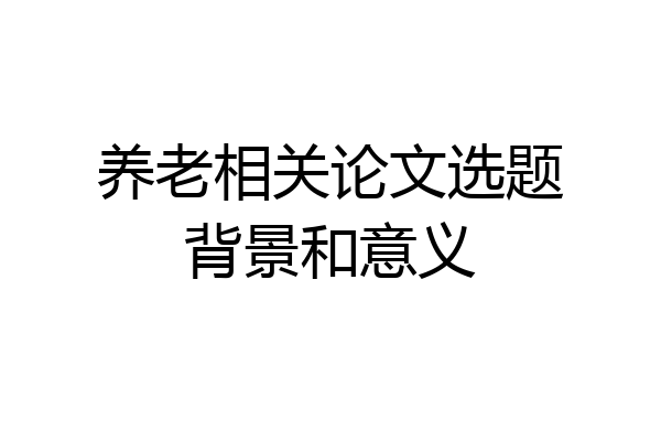 养老相关论文选题背景和意义