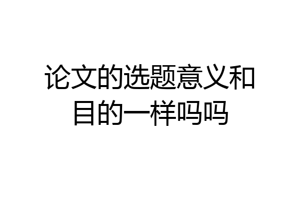 论文的选题意义和目的一样吗吗