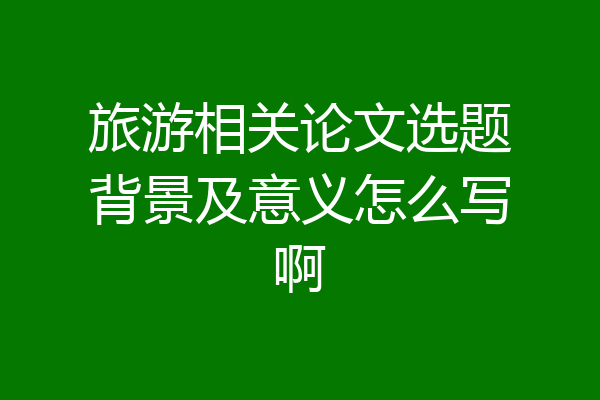 旅游相关论文选题背景及意义怎么写啊