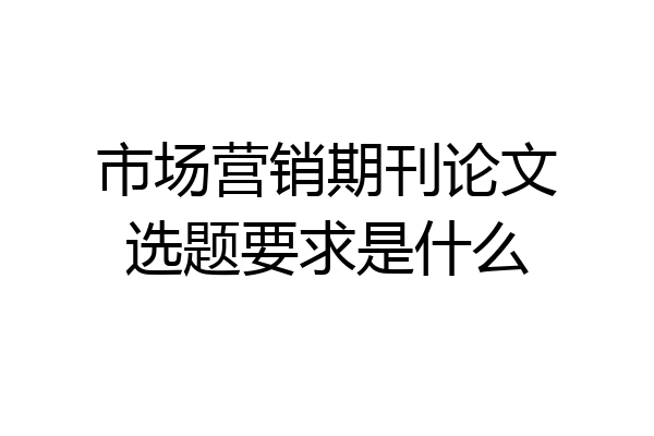 市场营销期刊论文选题要求是什么