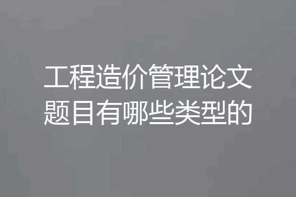 工程造价管理论文题目有哪些类型的