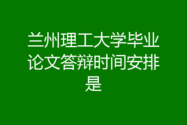 兰州理工大学毕业论文答辩时间安排是