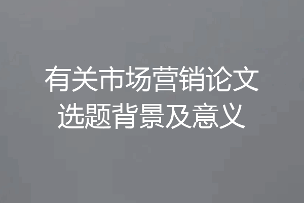 有关市场营销论文选题背景及意义