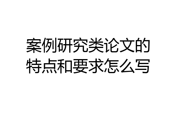 案例研究类论文的特点和要求怎么写